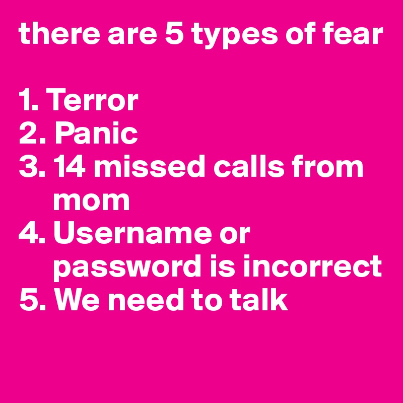 there are 5 types of fear

1. Terror
2. Panic
3. 14 missed calls from        
     mom
4. Username or      
     password is incorrect
5. We need to talk