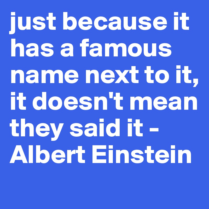 just because it has a famous name next to it, it doesn't mean they said it -Albert Einstein