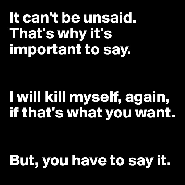 It can't be unsaid. That's why it's important to say.


I will kill myself, again, if that's what you want. 


But, you have to say it.