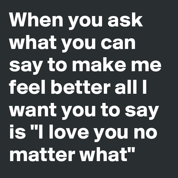 When you ask what you can say to make me feel better all I want you to say is "I love you no matter what"