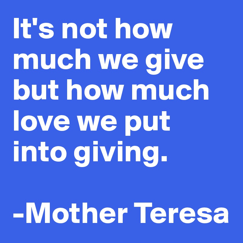 It's not how much we give but how much love we put into giving. 

-Mother Teresa