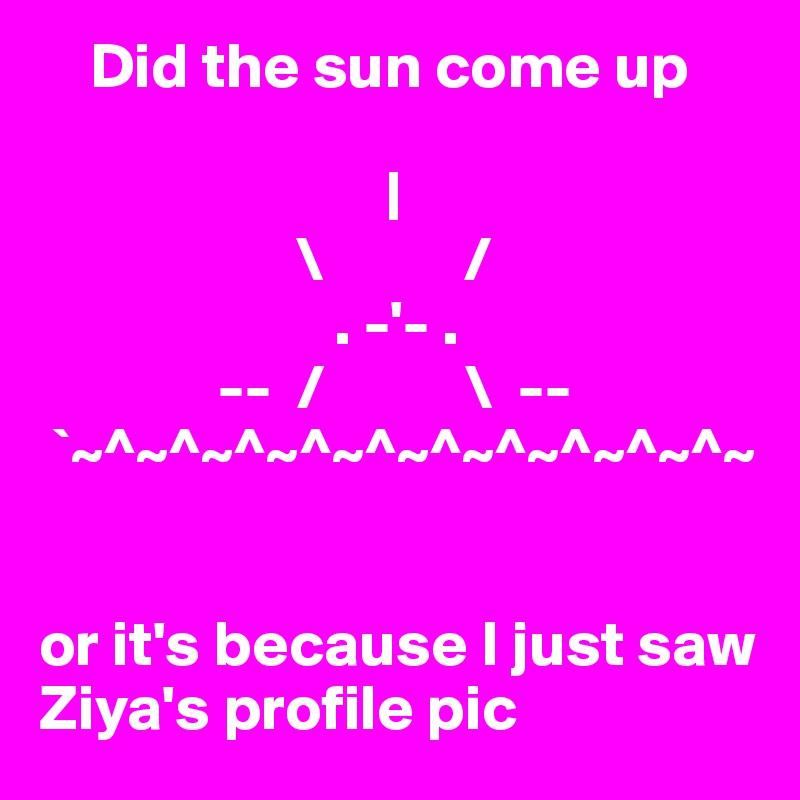     Did the sun come up
  
                           |
                    \           /
                       . -'- .
              --  /           \  --
 `~^~^~^~^~^~^~^~^~^~^~


or it's because I just saw 
Ziya's profile pic