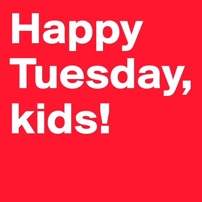 Happy Tuesday,
kids!