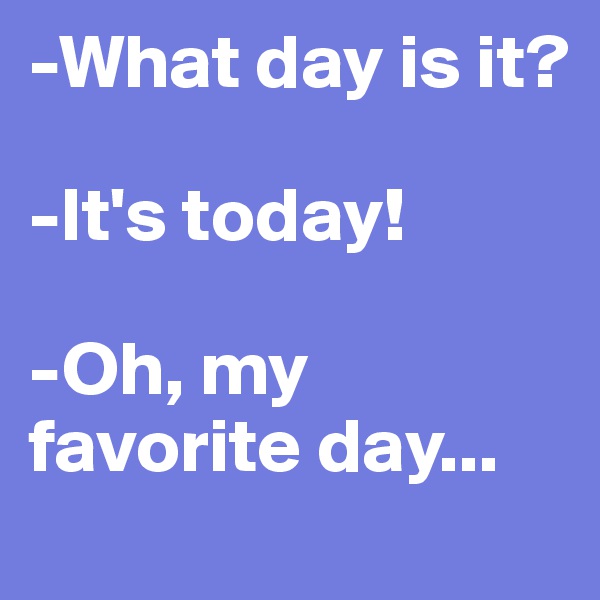 -What day is it?

-It's today!

-Oh, my favorite day...