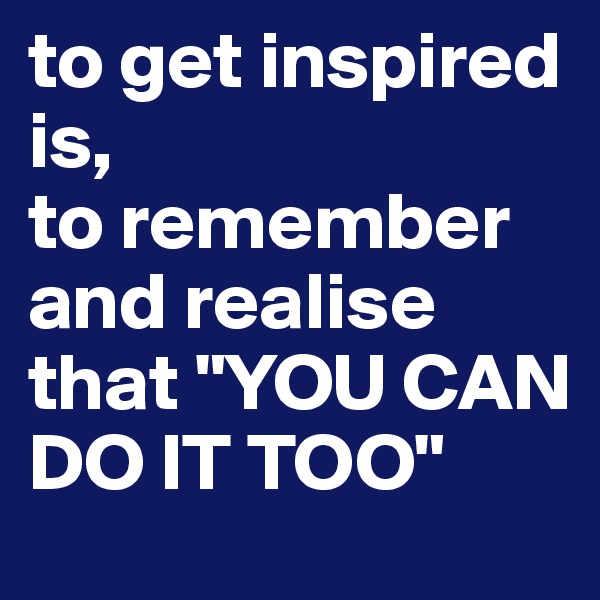 to get inspired is, 
to remember and realise that "YOU CAN DO IT TOO"