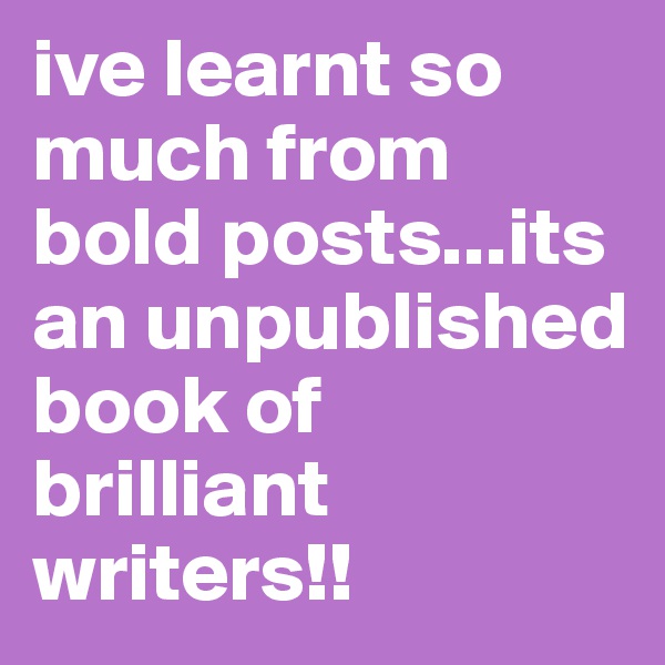 ive learnt so much from bold posts...its an unpublished book of brilliant writers!!