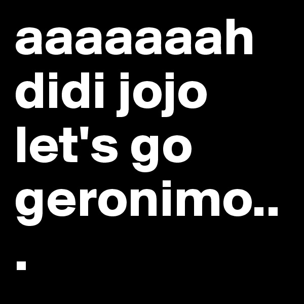 aaaaaaah didi jojo let's go geronimo...