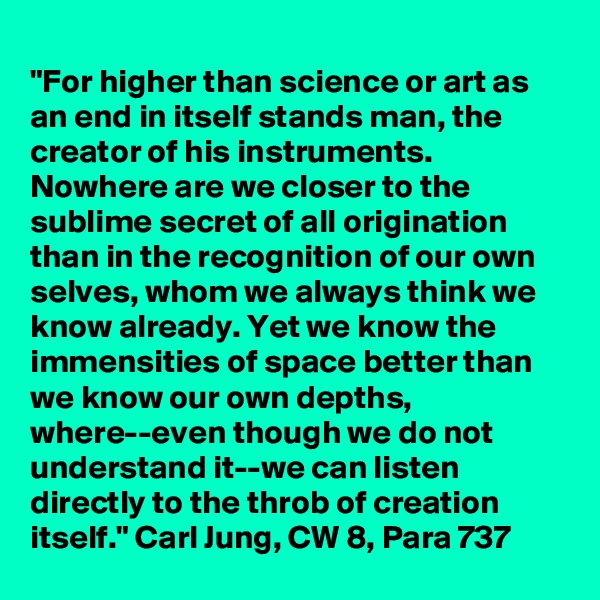 
"For higher than science or art as an end in itself stands man, the creator of his instruments. Nowhere are we closer to the sublime secret of all origination than in the recognition of our own selves, whom we always think we know already. Yet we know the immensities of space better than we know our own depths, where--even though we do not understand it--we can listen directly to the throb of creation itself." Carl Jung, CW 8, Para 737