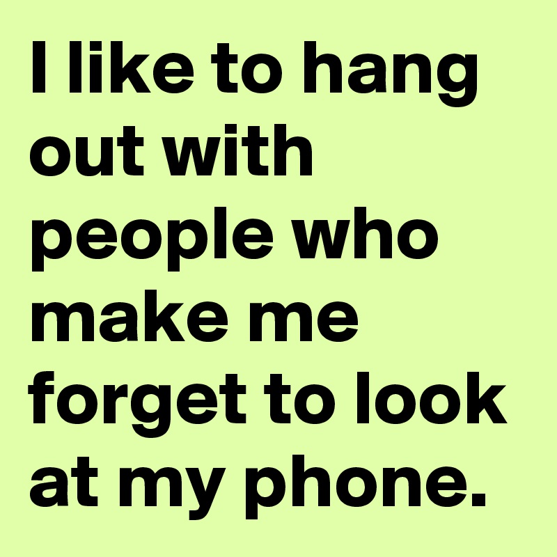 I like to hang out with people who make me forget to look at my phone.