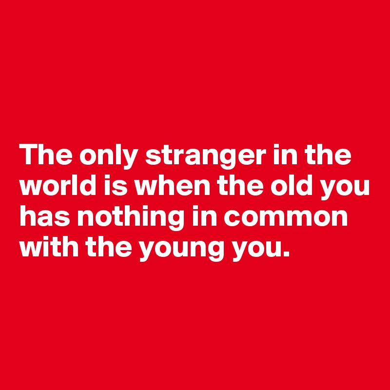 



The only stranger in the world is when the old you has nothing in common with the young you.



