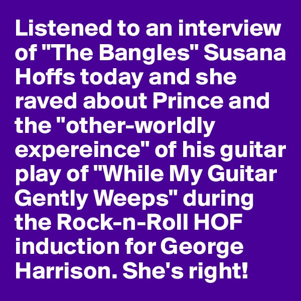 Listened to an interview of "The Bangles" Susana Hoffs today and she raved about Prince and the "other-worldly expereince" of his guitar play of "While My Guitar Gently Weeps" during the Rock-n-Roll HOF induction for George Harrison. She's right!