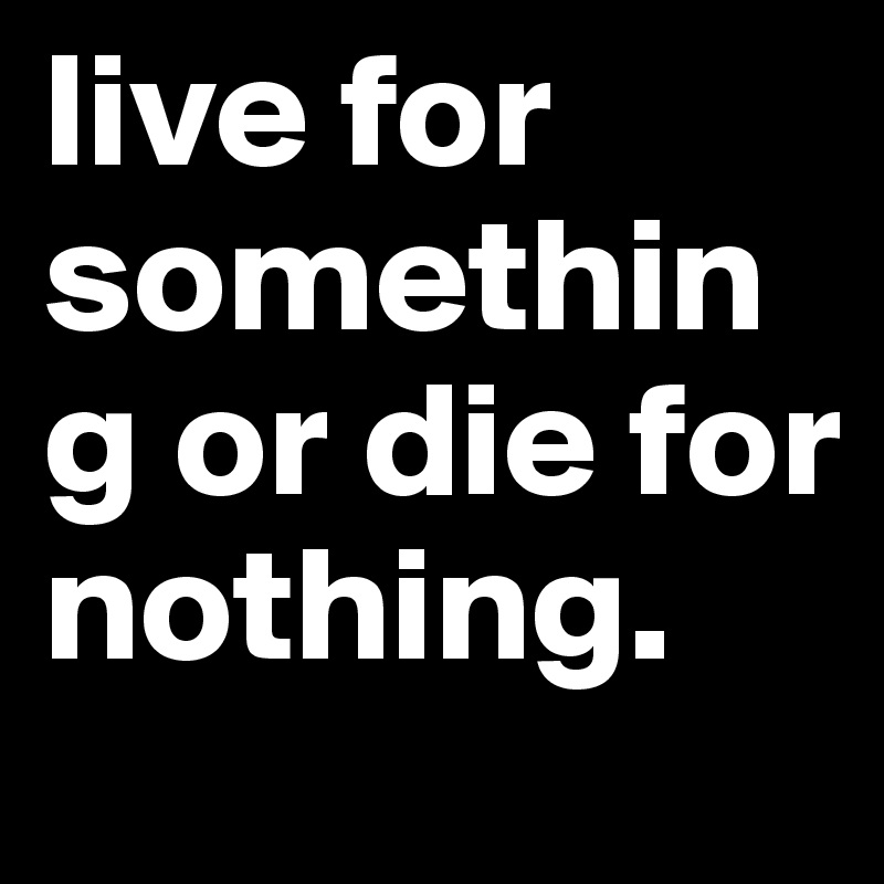 live for something or die for nothing.
