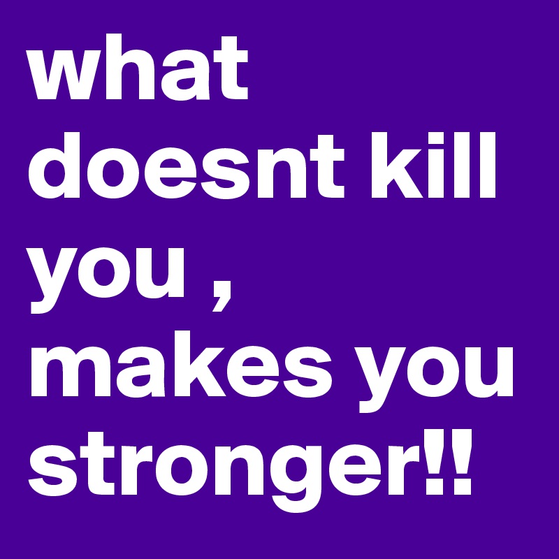 what doesnt kill you , makes you stronger!!