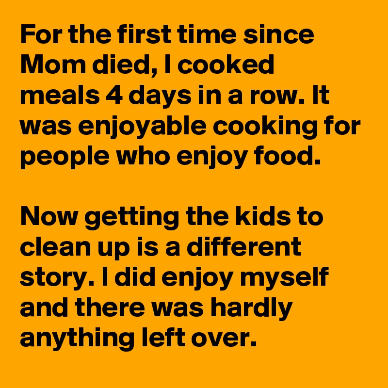 For the first time since Mom died, I cooked meals 4 days in a row. It was enjoyable cooking for people who enjoy food. 

Now getting the kids to clean up is a different story. I did enjoy myself and there was hardly anything left over.