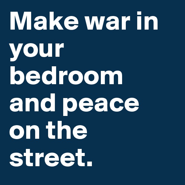 Make war in your bedroom and peace on the street.