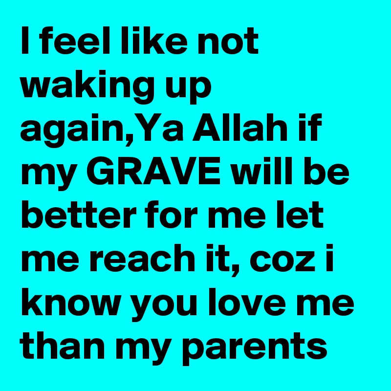 I feel like not waking up again,Ya Allah if my GRAVE will be better for me let me reach it, coz i know you love me than my parents