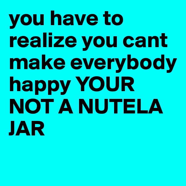 you have to realize you cant make everybody happy YOUR NOT A NUTELA JAR
