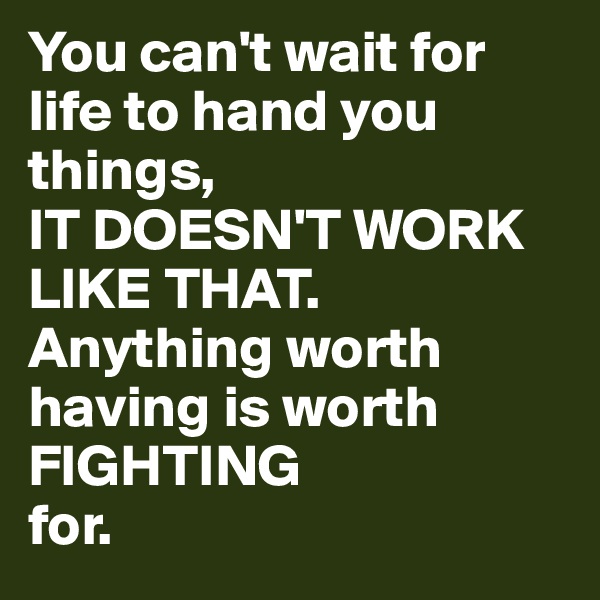You can't wait for life to hand you things,
IT DOESN'T WORK LIKE THAT.
Anything worth having is worth
FIGHTING
for.