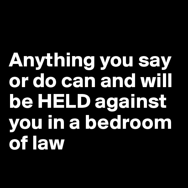 

Anything you say or do can and will be HELD against you in a bedroom of law
