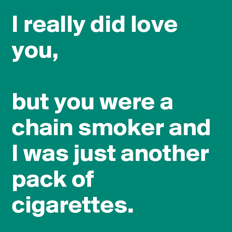 I really did love you, 

but you were a chain smoker and I was just another pack of cigarettes.
