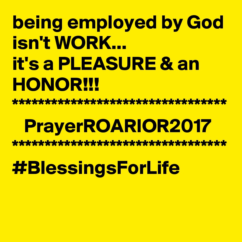 being employed by God isn't WORK...
it's a PLEASURE & an HONOR!!!
*********************************
   PrayerROARIOR2017
*********************************
#BlessingsForLife