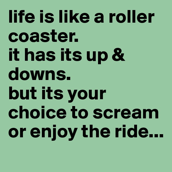 life is like a roller coaster.
it has its up & downs.
but its your choice to scream or enjoy the ride...