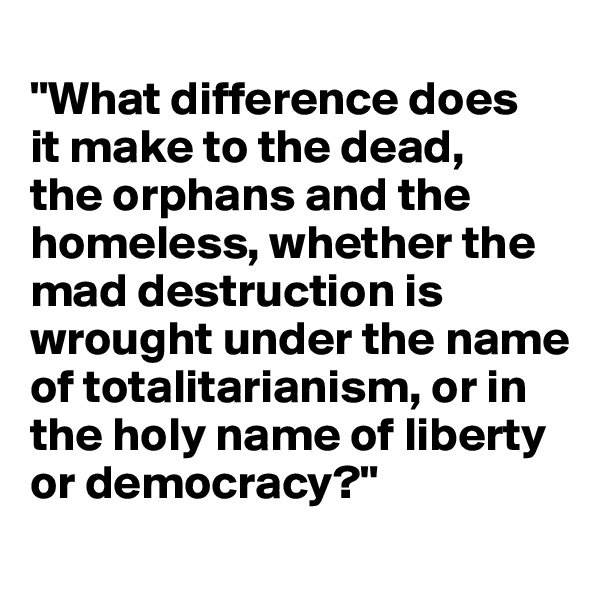 
"What difference does 
it make to the dead, 
the orphans and the homeless, whether the mad destruction is wrought under the name of totalitarianism, or in 
the holy name of liberty 
or democracy?"
