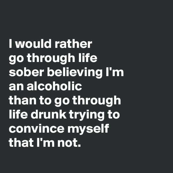 

I would rather 
go through life 
sober believing I'm 
an alcoholic
than to go through 
life drunk trying to convince myself 
that I'm not.
