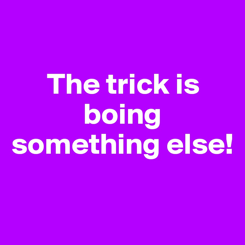 

      The trick is 
            boing 
something else!

