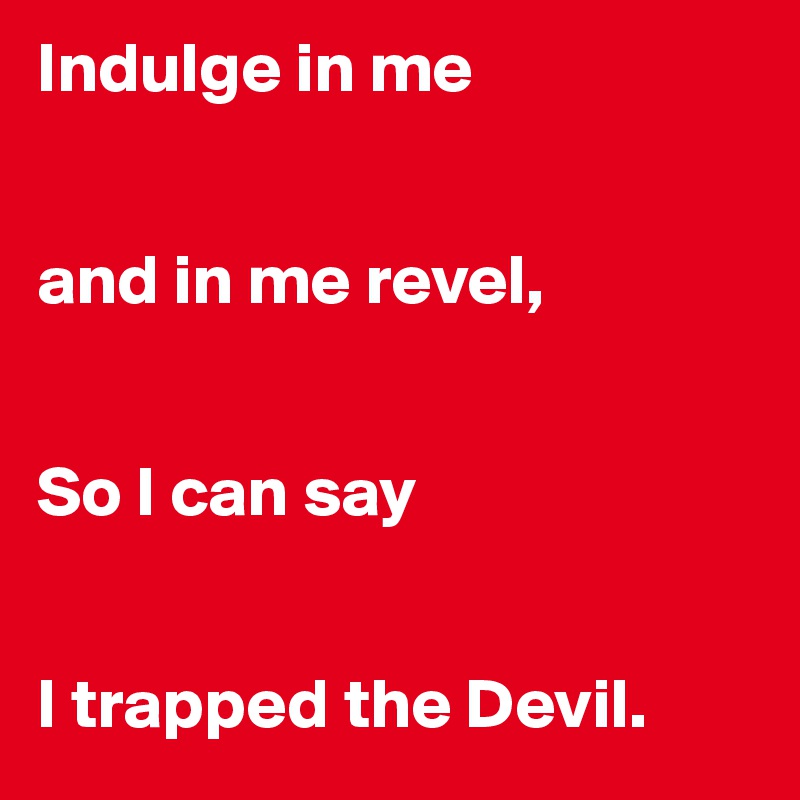 Indulge in me


and in me revel,


So I can say


I trapped the Devil.