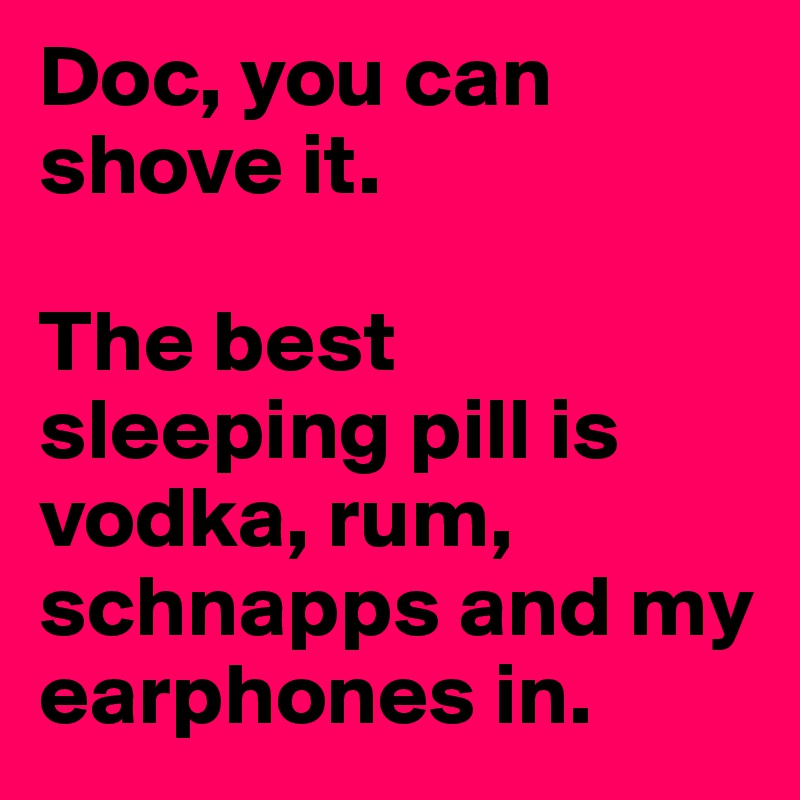 Doc, you can shove it. 

The best sleeping pill is vodka, rum, schnapps and my earphones in. 