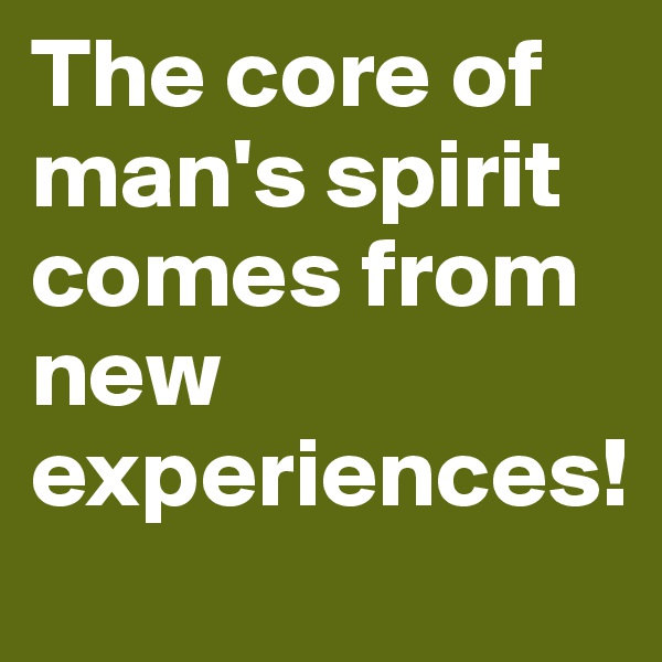 The core of man's spirit comes from new experiences!