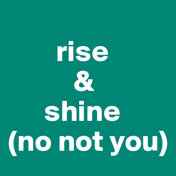    
        rise
           &
      shine
(no not you)