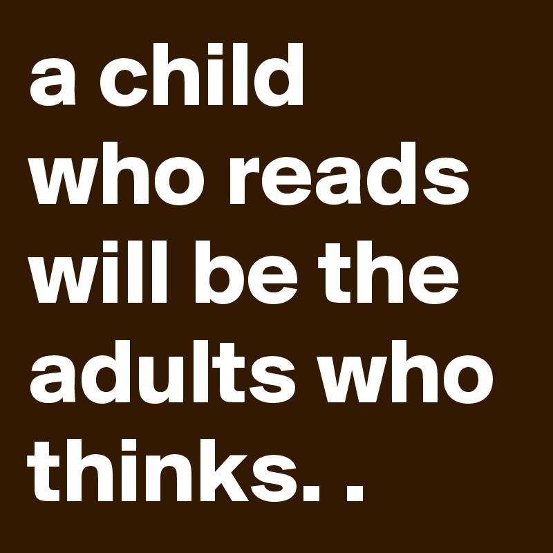 a child who reads will be the adults who thinks. .