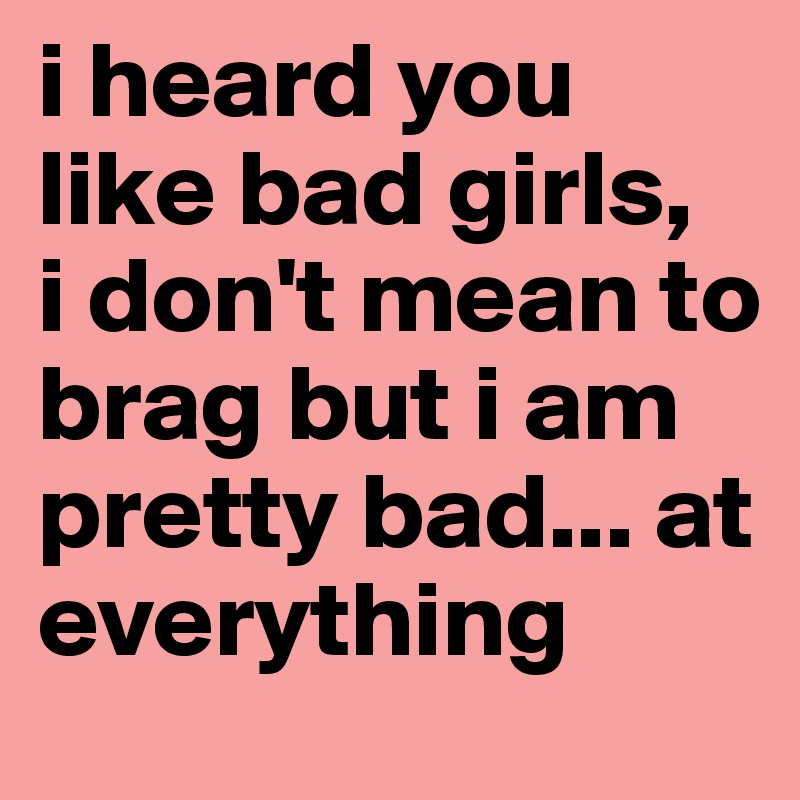 i heard you like bad girls,
i don't mean to brag but i am pretty bad... at everything