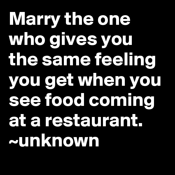 Marry the one who gives you the same feeling you get when you see food coming at a restaurant.
~unknown