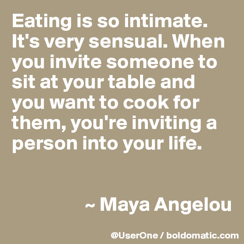 Eating is so intimate. It's very sensual. When you invite someone to sit at your table and you want to cook for them, you're inviting a person into your life.


                  ~ Maya Angelou