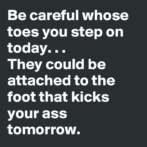 Be careful whose toes you step on today. . .
They could be attached to the foot that kicks your ass tomorrow.