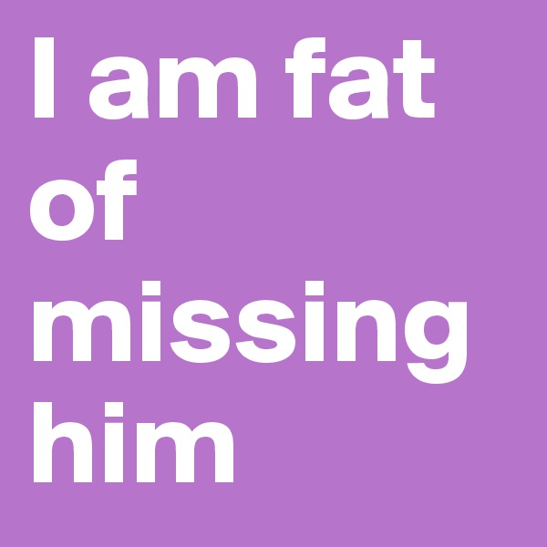 I am fat of missing him