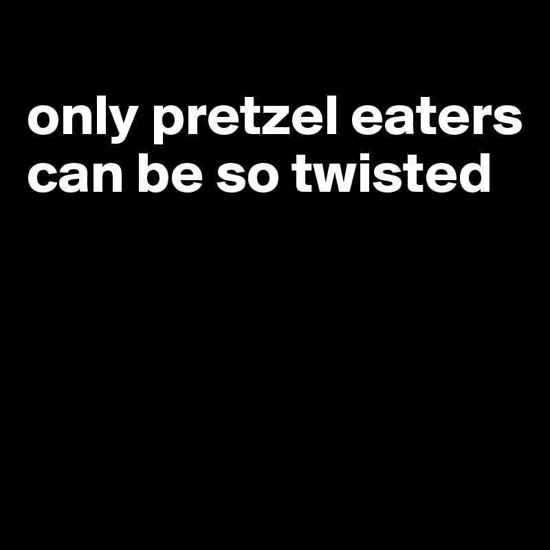 
only pretzel eaters can be so twisted




