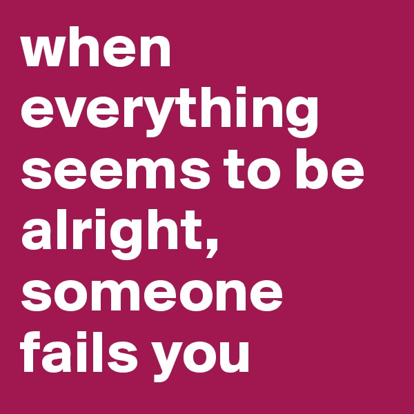 when everything seems to be alright, someone fails you 