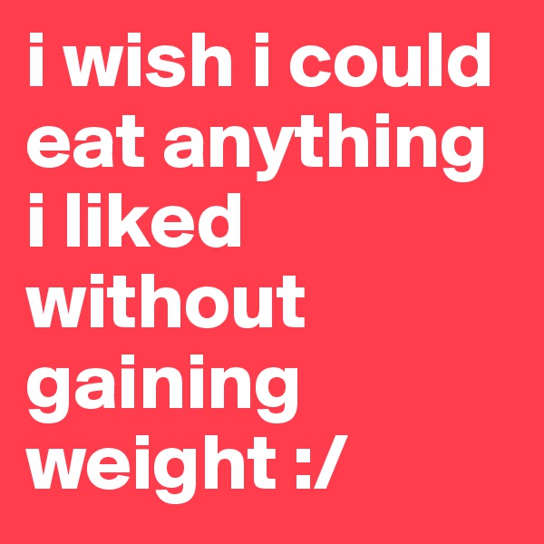 i wish i could eat anything i liked without gaining weight :/