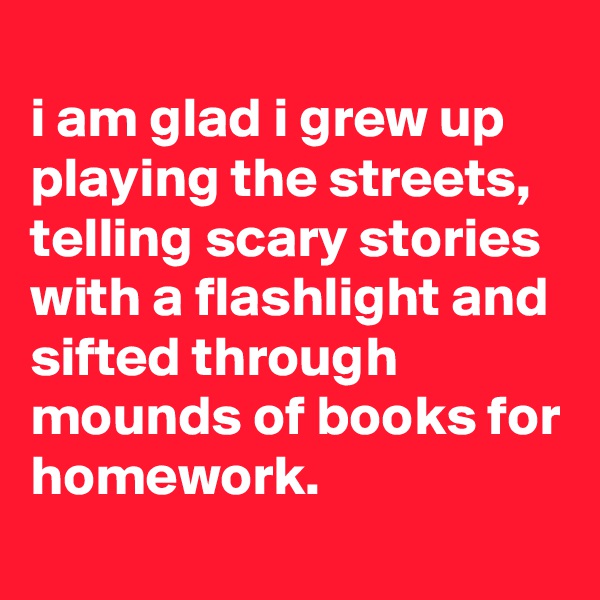 
i am glad i grew up playing the streets, telling scary stories with a flashlight and sifted through mounds of books for homework.
