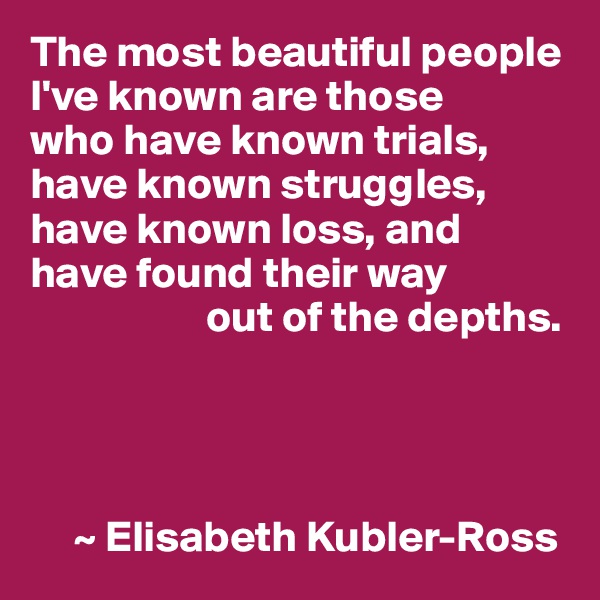 The most beautiful people I've known are those 
who have known trials, have known struggles, have known loss, and 
have found their way
                    out of the depths.     




     ~ Elisabeth Kubler-Ross