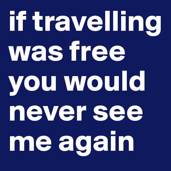 if travelling was free you would never see me again 