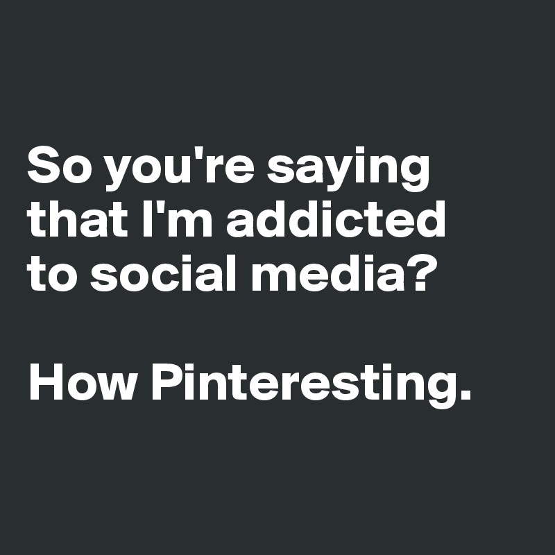 

So you're saying that I'm addicted 
to social media? 

How Pinteresting.

