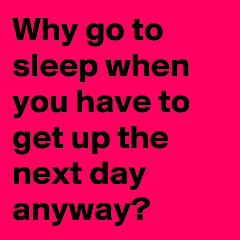 Why go to sleep when you have to get up the next day anyway?