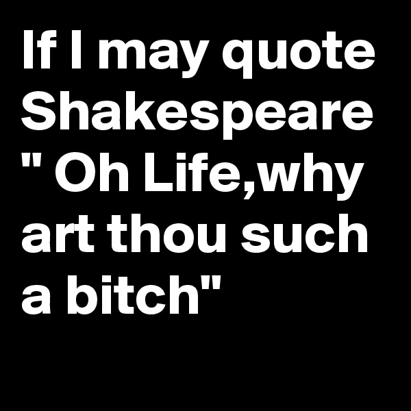 If I may quote Shakespeare " Oh Life,why art thou such a bitch"