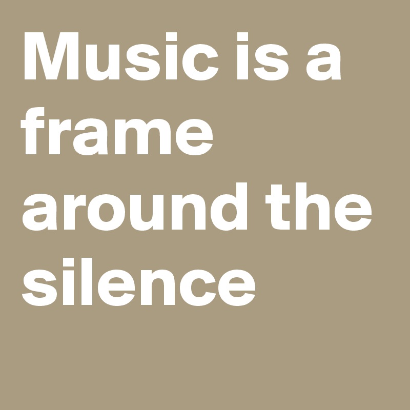 Music is a frame around the silence