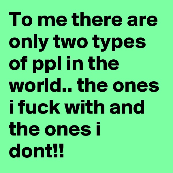 To me there are only two types of ppl in the world.. the ones i fuck with and the ones i dont!!